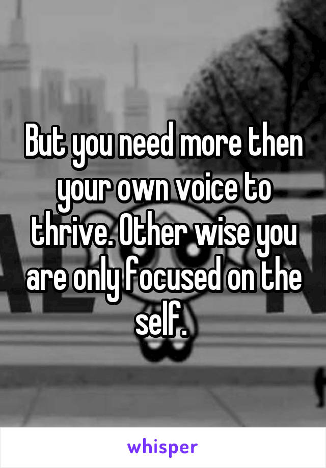 But you need more then your own voice to thrive. Other wise you are only focused on the self. 