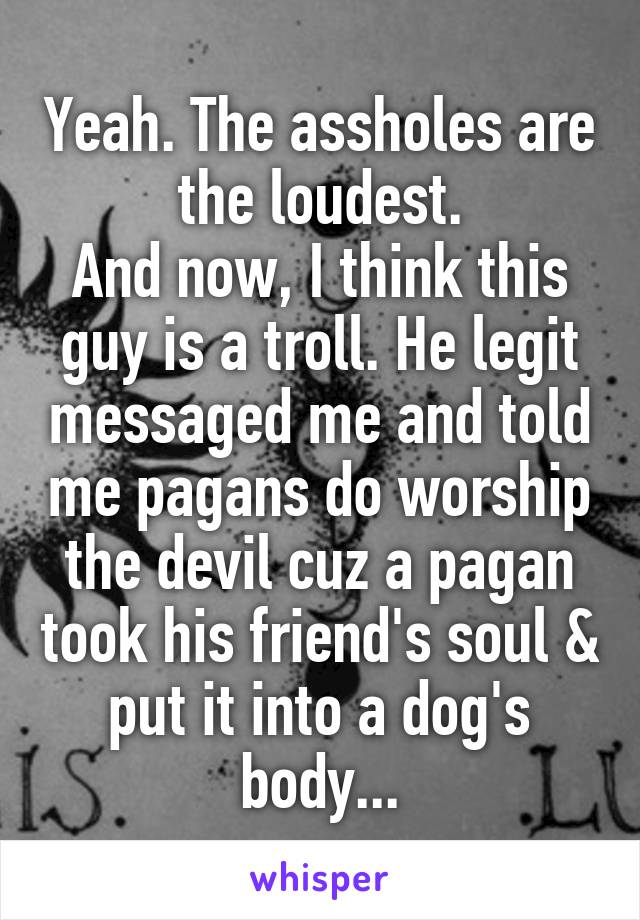 Yeah. The assholes are the loudest.
And now, I think this guy is a troll. He legit messaged me and told me pagans do worship the devil cuz a pagan took his friend's soul & put it into a dog's body...