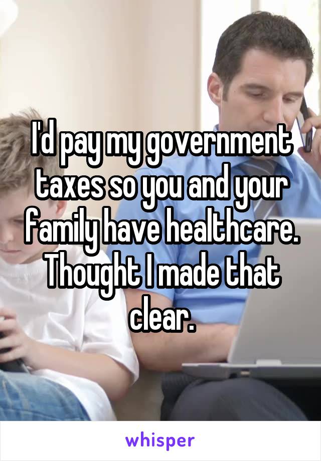 I'd pay my government taxes so you and your family have healthcare. Thought I made that clear.