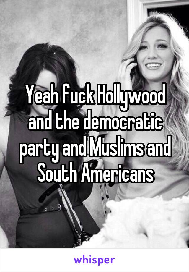 Yeah fuck Hollywood and the democratic party and Muslims and South Americans