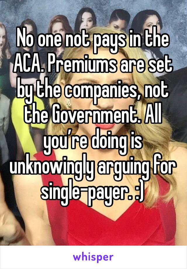 No one not pays in the ACA. Premiums are set by the companies, not the Government. All you’re doing is unknowingly arguing for single-payer. :)