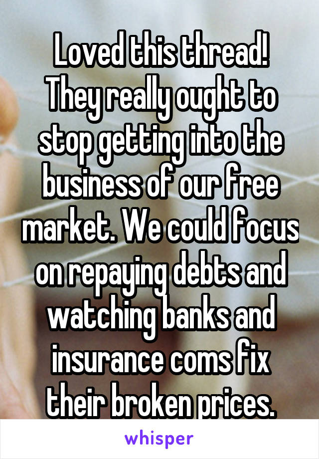 Loved this thread!
They really ought to stop getting into the business of our free market. We could focus on repaying debts and watching banks and insurance coms fix their broken prices.