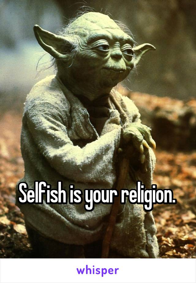 



Selfish is your religion. 