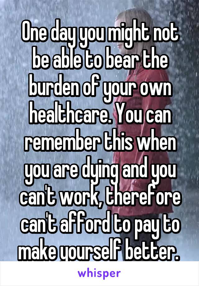 One day you might not be able to bear the burden of your own healthcare. You can remember this when you are dying and you can't work, therefore can't afford to pay to make yourself better. 