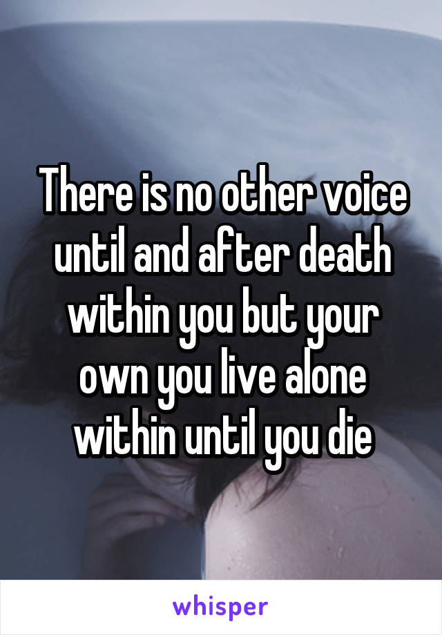 There is no other voice until and after death within you but your own you live alone within until you die