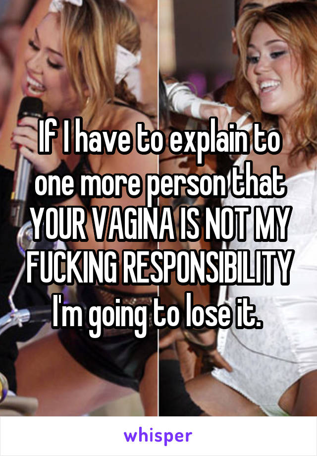 If I have to explain to one more person that YOUR VAGINA IS NOT MY FUCKING RESPONSIBILITY I'm going to lose it. 