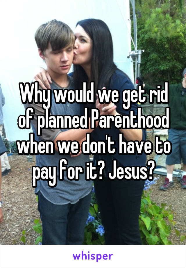 Why would we get rid of planned Parenthood when we don't have to pay for it? Jesus?