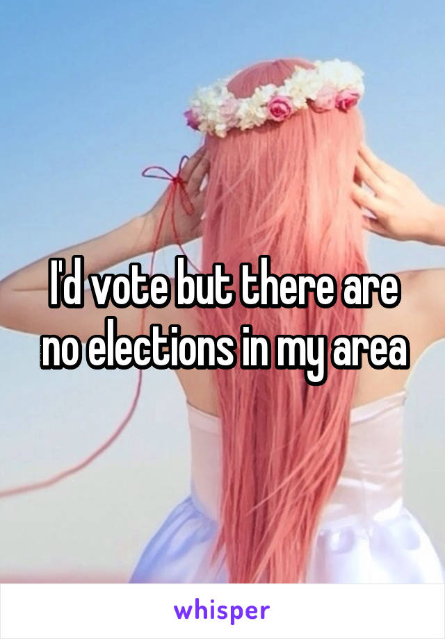 I'd vote but there are no elections in my area