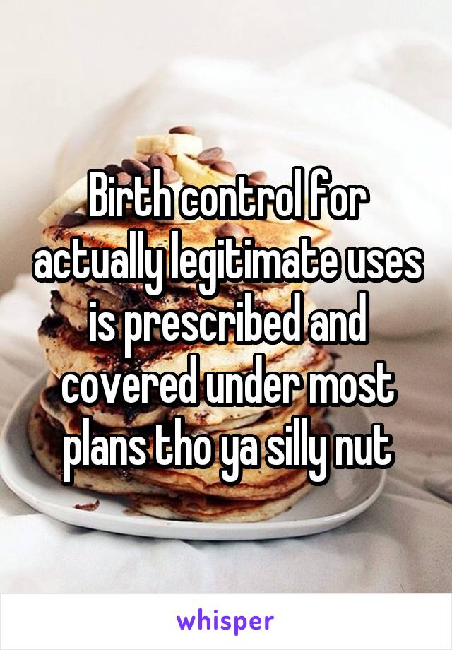 Birth control for actually legitimate uses is prescribed and covered under most plans tho ya silly nut