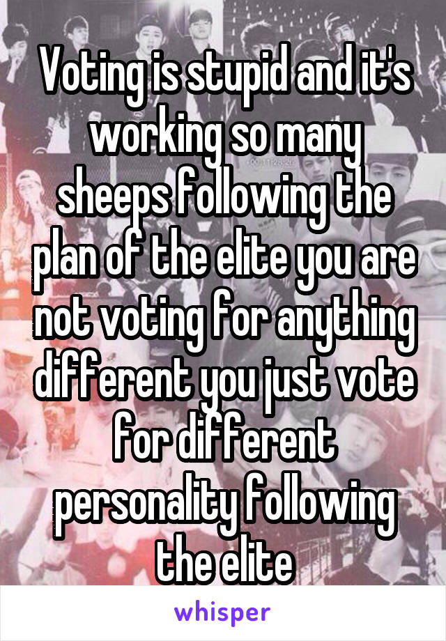 Voting is stupid and it's working so many sheeps following the plan of the elite you are not voting for anything different you just vote for different personality following the elite