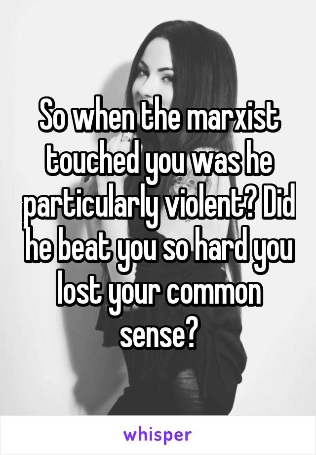 So when the marxist touched you was he particularly violent? Did he beat you so hard you lost your common sense?