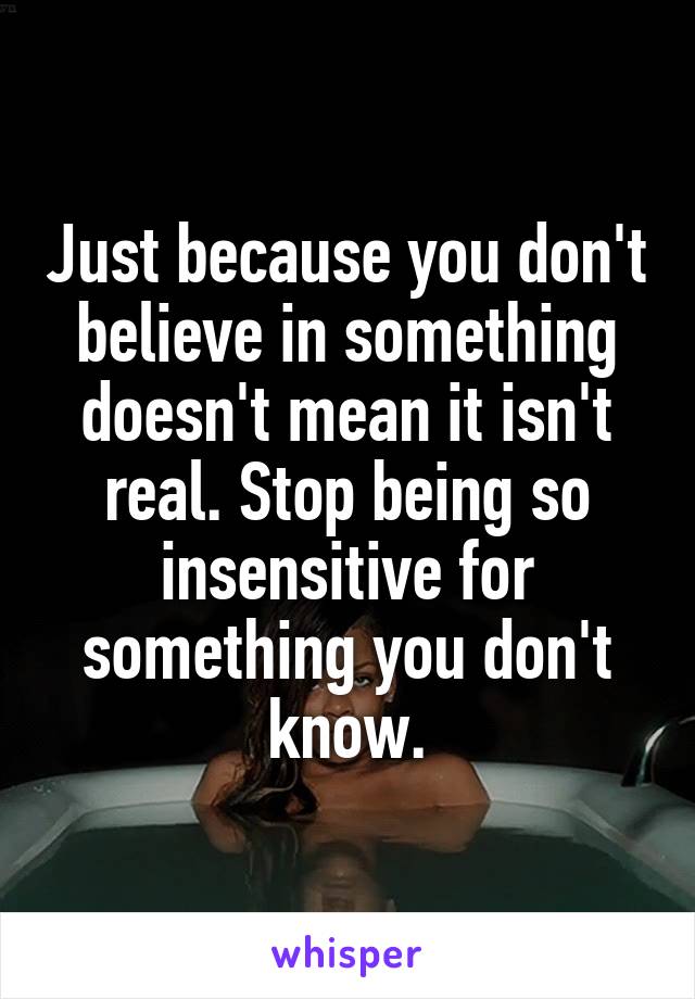 Just because you don't believe in something doesn't mean it isn't real. Stop being so insensitive for something you don't know.