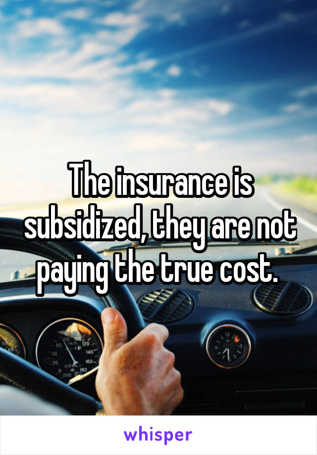 The insurance is subsidized, they are not paying the true cost. 