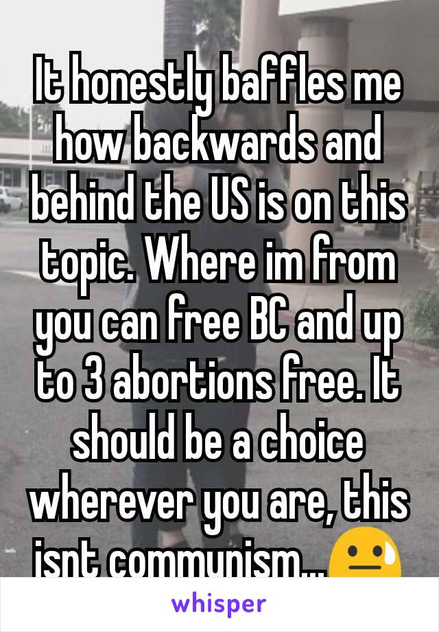 It honestly baffles me how backwards and behind the US is on this topic. Where im from you can free BC and up to 3 abortions free. It should be a choice wherever you are, this isnt communism...😓