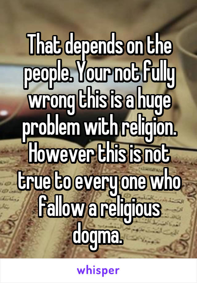 That depends on the people. Your not fully wrong this is a huge problem with religion. However this is not true to every one who fallow a religious dogma. 