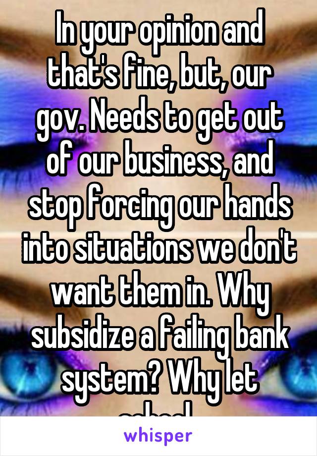 In your opinion and that's fine, but, our gov. Needs to get out of our business, and stop forcing our hands into situations we don't want them in. Why subsidize a failing bank system? Why let school..