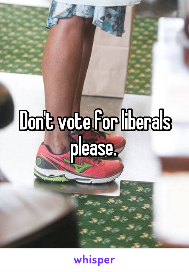 Don't vote for liberals please. 