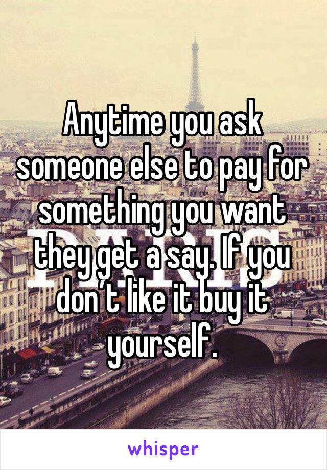 Anytime you ask someone else to pay for something you want they get a say. If you don’t like it buy it yourself.