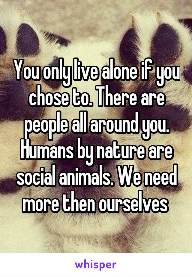 You only live alone if you chose to. There are people all around you. Humans by nature are social animals. We need more then ourselves 