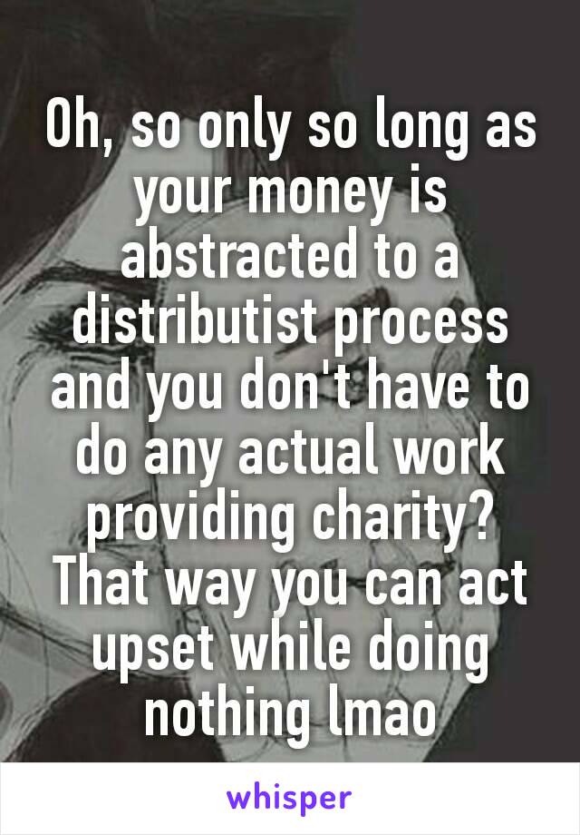 Oh, so only so long as your money is abstracted to a distributist process​ and you don't have to do any actual work providing charity? That way you can act upset while doing nothing lmao