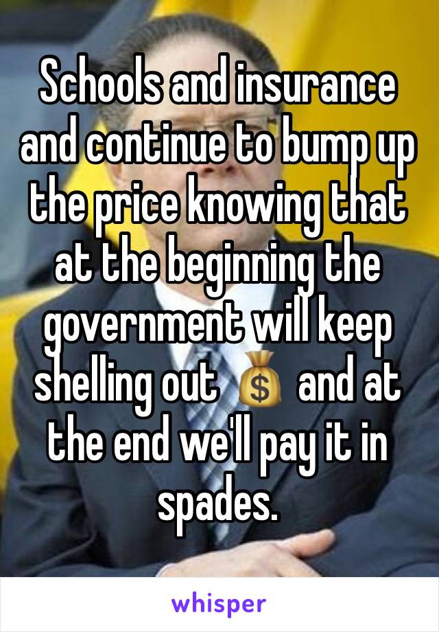 Schools and insurance  and continue to bump up the price knowing that at the beginning the government will keep shelling out 💰 and at the end we'll pay it in spades.