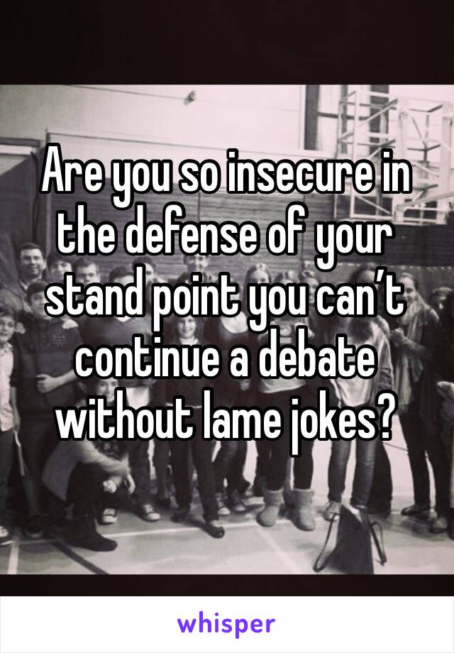 Are you so insecure in the defense of your stand point you can’t continue a debate without lame jokes?