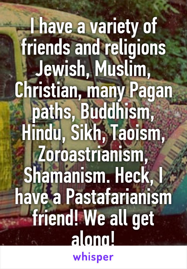 I have a variety of friends and religions Jewish, Muslim, Christian, many Pagan paths, Buddhism, Hindu, Sikh, Taoism, Zoroastrianism, Shamanism. Heck, I have a Pastafarianism friend! We all get along!