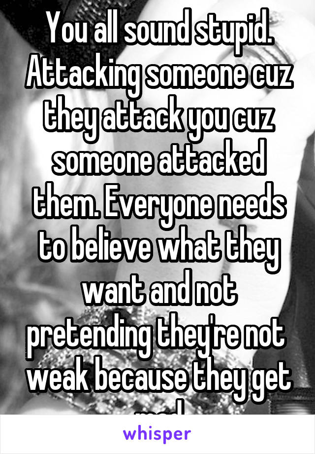 You all sound stupid. Attacking someone cuz they attack you cuz someone attacked them. Everyone needs to believe what they want and not pretending they're not  weak because they get mad