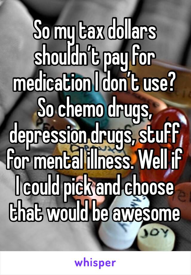 So my tax dollars shouldn’t pay for medication I don’t use? So chemo drugs, depression drugs, stuff for mental illness. Well if I could pick and choose that would be awesome 