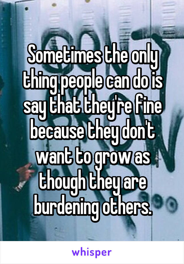 Sometimes the only thing people can do is say that they're fine because they don't want to grow as though they are burdening others.