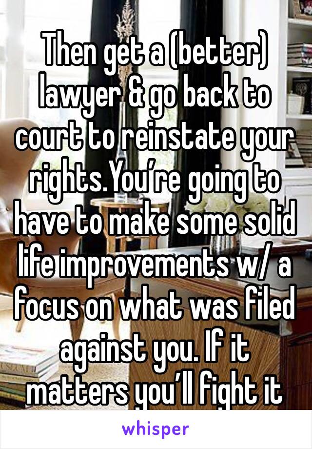 Then get a (better) lawyer & go back to court to reinstate your rights.You’re going to have to make some solid life improvements w/ a focus on what was filed against you. If it matters you’ll fight it