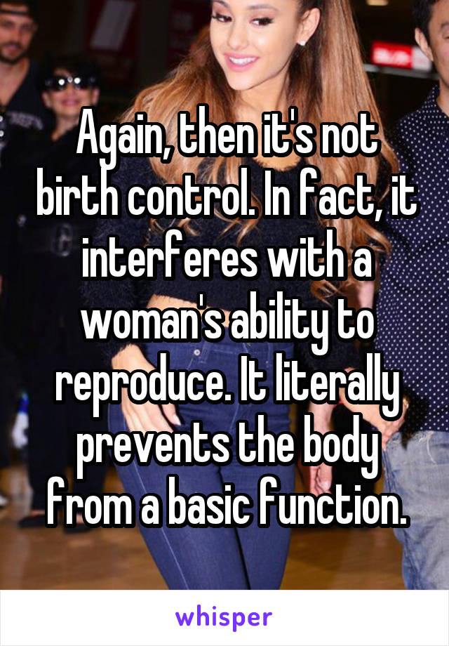 Again, then it's not birth control. In fact, it interferes with a woman's ability to reproduce. It literally prevents the body from a basic function.