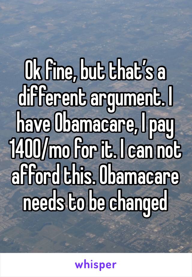 Ok fine, but that’s a different argument. I have Obamacare, I pay 1400/mo for it. I can not afford this. Obamacare needs to be changed 