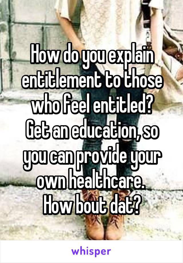 How do you explain entitlement to those who feel entitled?
Get an education, so you can provide your own healthcare. 
How bout dat?