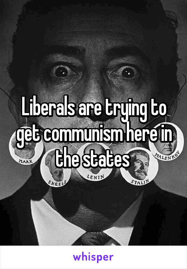 Liberals are trying to get communism here in the states 