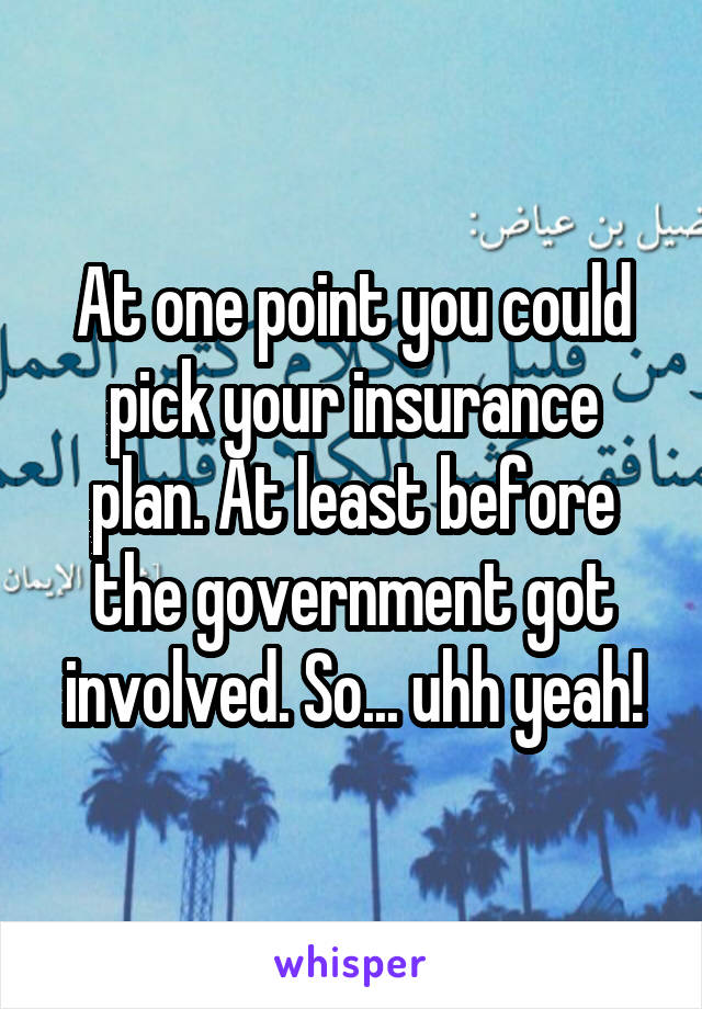 At one point you could pick your insurance plan. At least before the government got involved. So... uhh yeah!