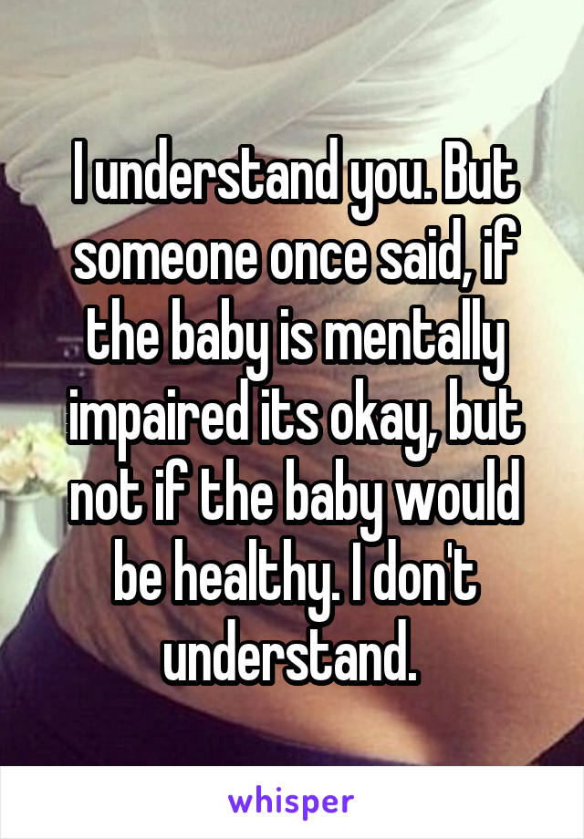 I understand you. But someone once said, if the baby is mentally impaired its okay, but not if the baby would be healthy. I don't understand. 