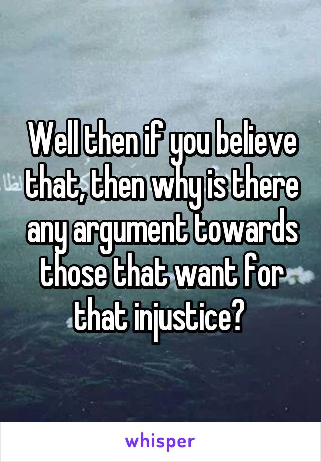 Well then if you believe that, then why is there any argument towards those that want for that injustice? 