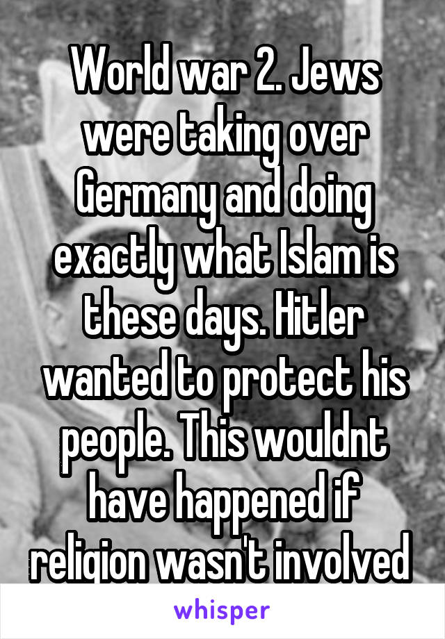 World war 2. Jews were taking over Germany and doing exactly what Islam is these days. Hitler wanted to protect his people. This wouldnt have happened if religion wasn't involved 