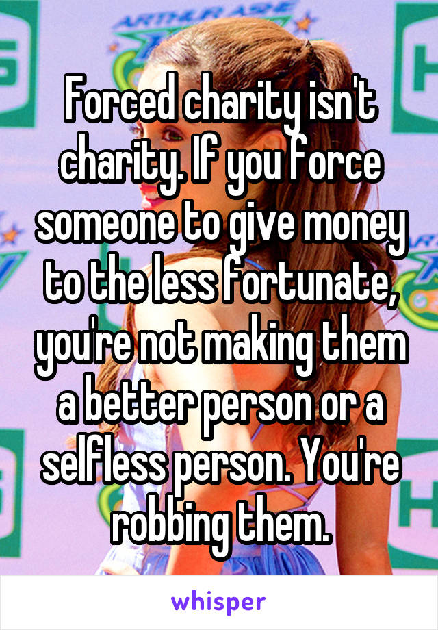 Forced charity isn't charity. If you force someone to give money to the less fortunate, you're not making them a better person or a selfless person. You're robbing them.