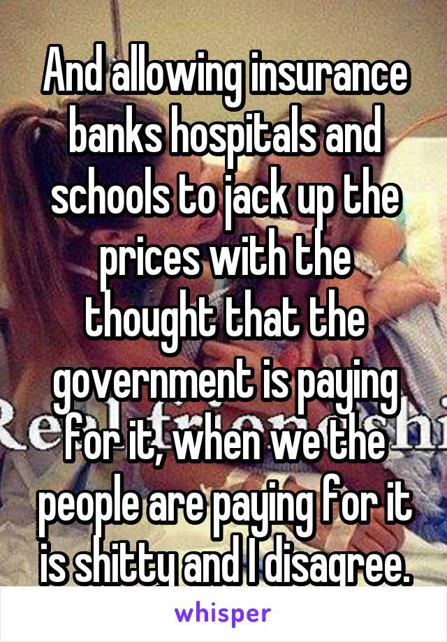 And allowing insurance banks hospitals and schools to jack up the prices with the thought that the government is paying for it, when we the people are paying for it is shitty and I disagree.