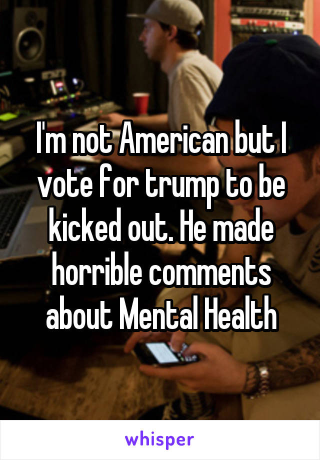 I'm not American but I vote for trump to be kicked out. He made horrible comments about Mental Health