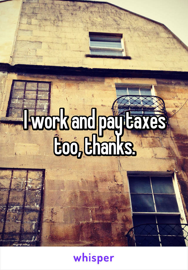 I work and pay taxes too, thanks.