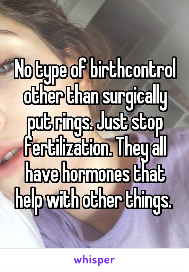 No type of birthcontrol other than surgically put rings. Just stop fertilization. They all have hormones that help with other things. 