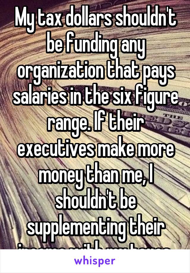 My tax dollars shouldn't be funding any organization that pays salaries in the six figure range. If their executives make more money than me, I shouldn't be supplementing their income with my taxes.