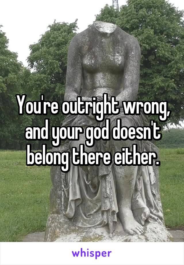 You're outright wrong, and your god doesn't belong there either.