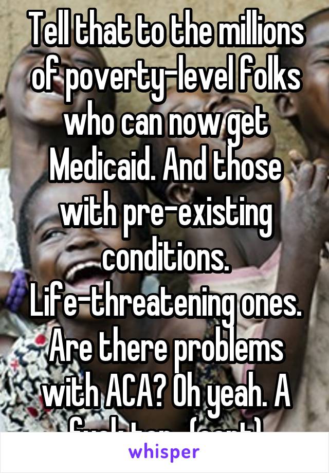 Tell that to the millions of poverty-level folks who can now get Medicaid. And those with pre-existing conditions. Life-threatening ones. Are there problems with ACA? Oh yeah. A fuck ton...(cont)