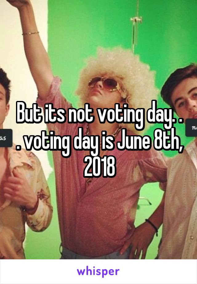 But its not voting day. . . voting day is June 8th, 2018