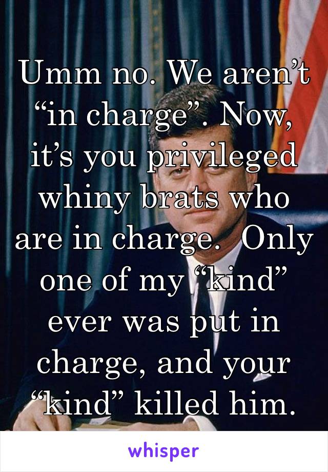 Umm no. We aren’t “in charge”. Now, it’s you privileged whiny brats who are in charge.  Only one of my “kind” ever was put in charge, and your “kind” killed him. 