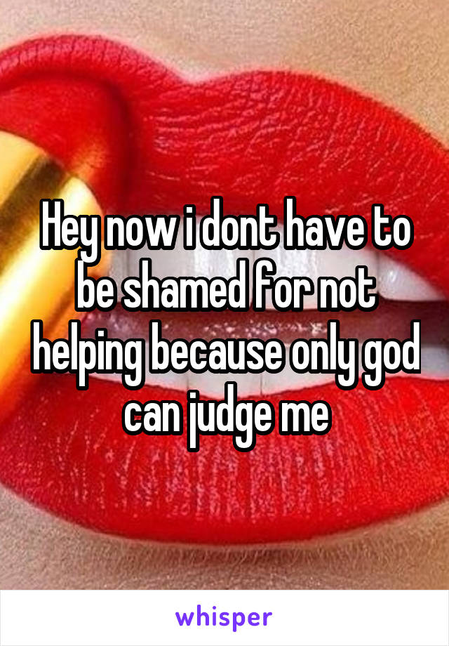 Hey now i dont have to be shamed for not helping because only god can judge me